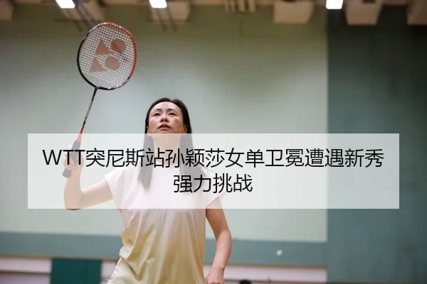 WTT突尼斯站孙颖莎女单卫冕遭遇新秀强力挑战