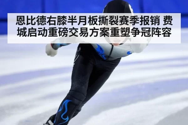 恩比德右膝半月板撕裂赛季报销 费城启动重磅交易方案重塑争冠阵容